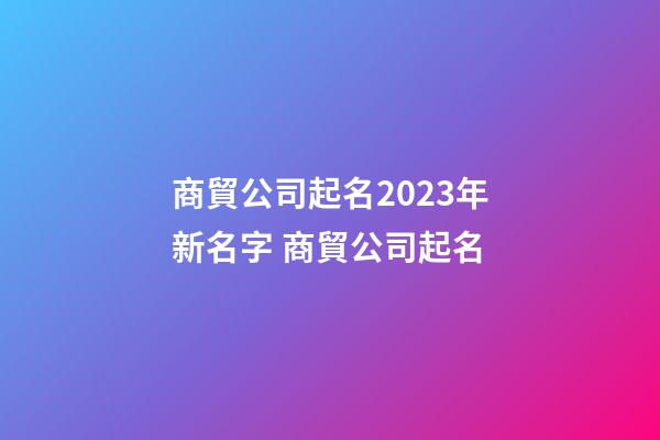 商貿公司起名2023年新名字 商貿公司起名-第1張-公司起名-玄機派